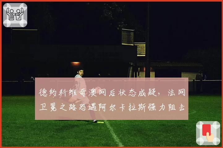 德约科维奇澳网后状态成疑，法网卫冕之路恐遇阿尔卡拉斯强力阻击