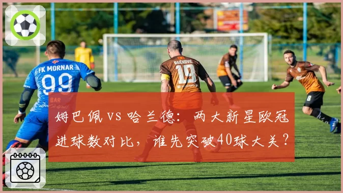 姆巴佩 vs 哈兰德：两大新星欧冠进球数对比，谁先突破40球大关？