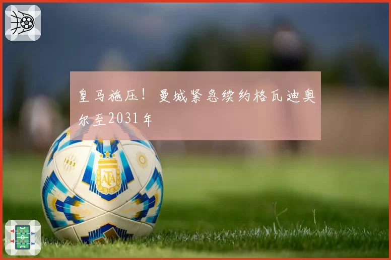 皇马施压！曼城紧急续约格瓦迪奥尔至2031年