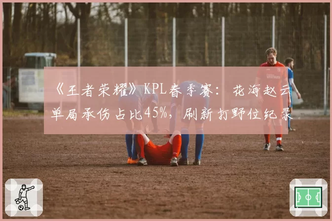 《王者荣耀》KPL春季赛:花海赵云单局承伤占比45%,刷新打野位纪录