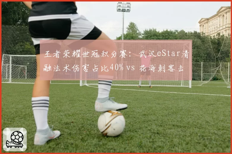 王者荣耀世冠积分赛：武汉eStar清融法术伤害占比40% vs 花海刺客击杀效率