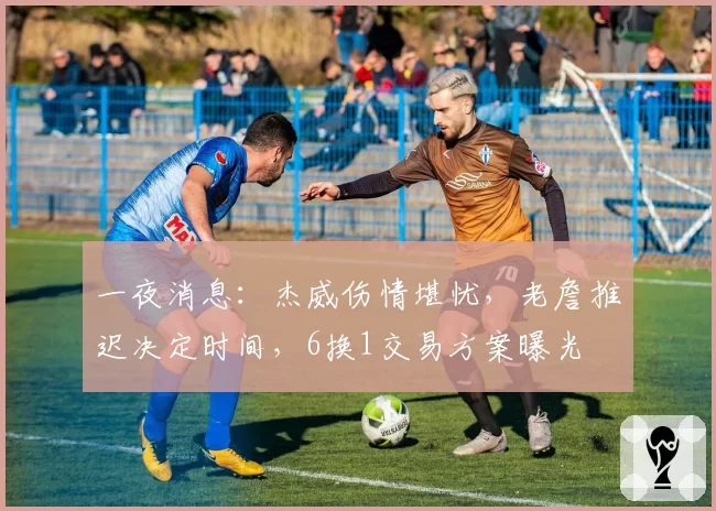 一夜消息:杰威伤情堪忧,老詹推迟决定时间,6换1交易方案曝光