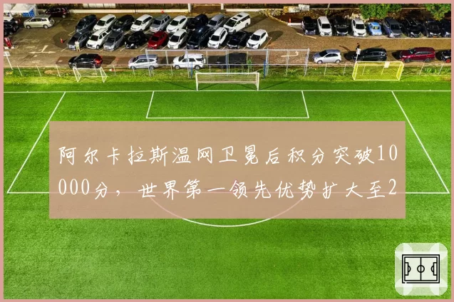 阿尔卡拉斯温网卫冕后积分突破10000分，世界第一领先优势扩大至2000分