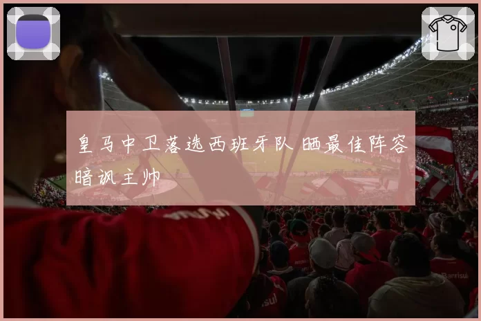 皇马中卫落选西班牙队 晒最佳阵容暗讽主帅