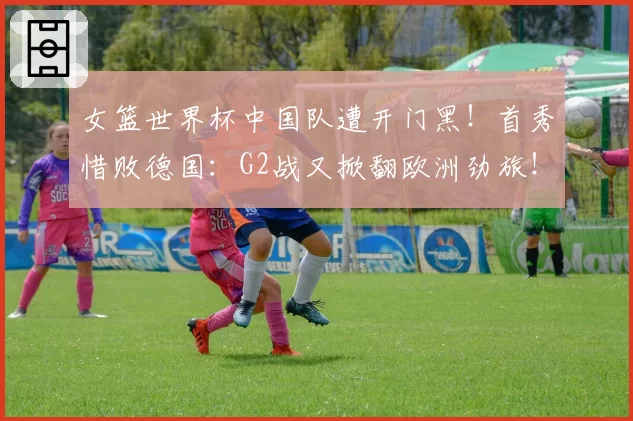 女篮世界杯中国队遭开门黑!首秀惜败德国:G2战又掀翻欧洲劲旅!