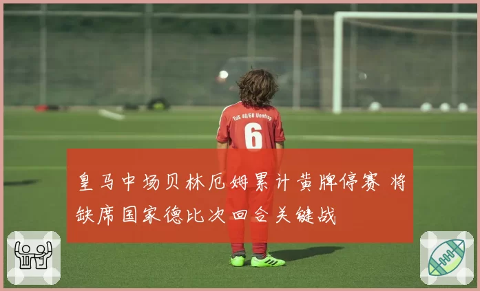 皇马中场贝林厄姆累计黄牌停赛 将缺席国家德比次回合关键战