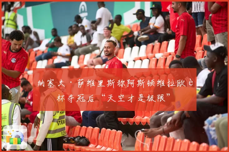 纳塞夫·萨维里斯称阿斯顿维拉欧联杯夺冠后“天空才是极限”