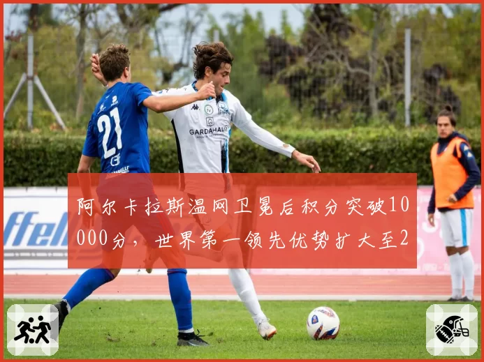 阿尔卡拉斯温网卫冕后积分突破10000分，世界第一领先优势扩大至2000分