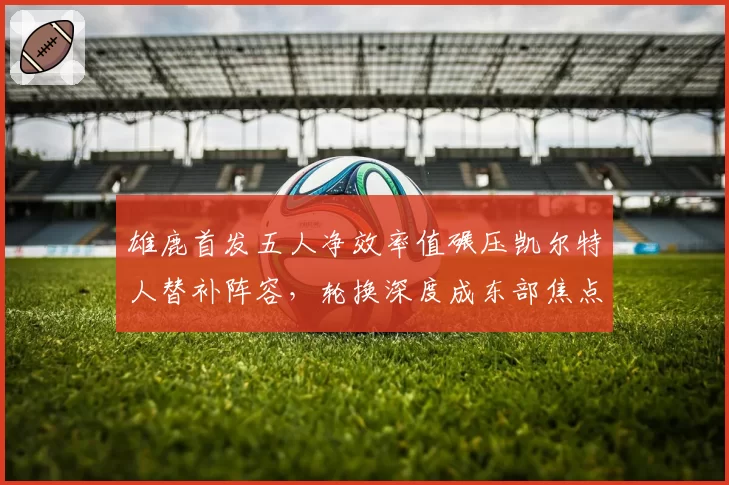 雄鹿首发五人净效率值碾压凯尔特人替补阵容，轮换深度成东部焦点战风向标