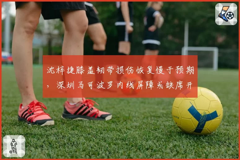 沈梓捷膝盖韧带损伤恢复慢于预期，深圳马可波罗内线屏障或缺席开局？