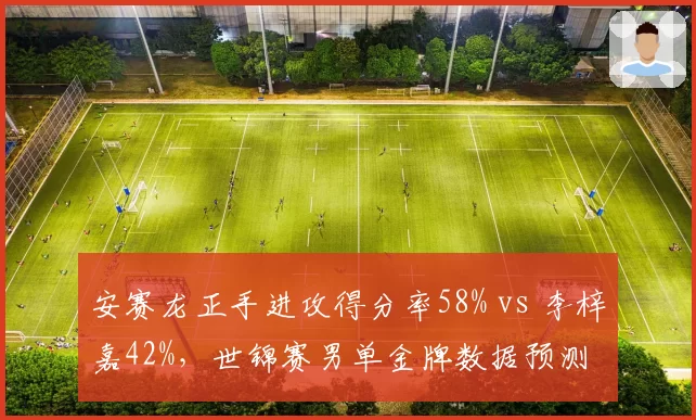 安赛龙正手进攻得分率58% vs 李梓嘉42%,世锦赛男单金牌数据预测