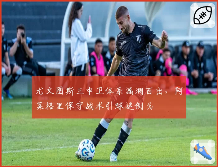尤文图斯三中卫体系漏洞百出，阿莱格里保守战术引球迷倒戈