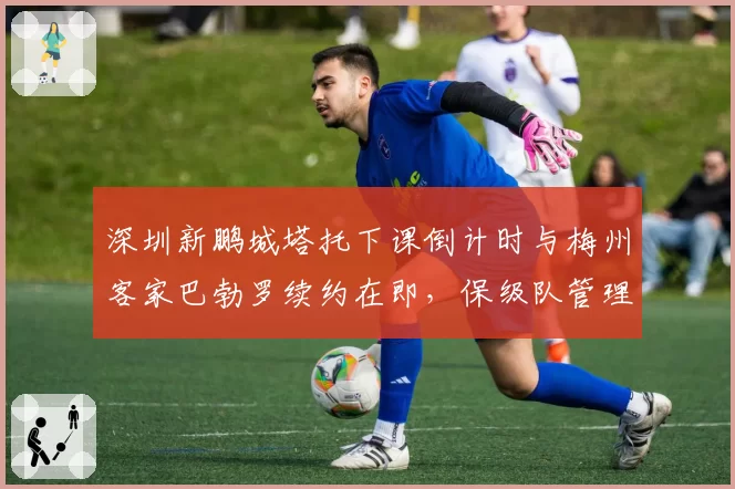 深圳新鹏城塔托下课倒计时与梅州客家巴勃罗续约在即,保级队管理层耐心程度截然不同