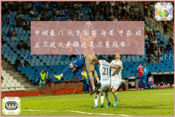 中超豪门 北京国安 海港 申花 边后卫进攻更强还是卫冕冠军