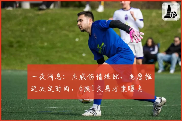 一夜消息:杰威伤情堪忧,老詹推迟决定时间,6换1交易方案曝光