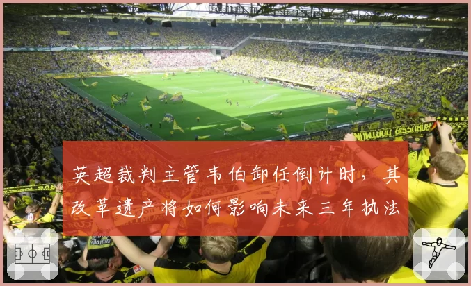 英超裁判主管韦伯卸任倒计时，其改革遗产将如何影响未来三年执法尺度