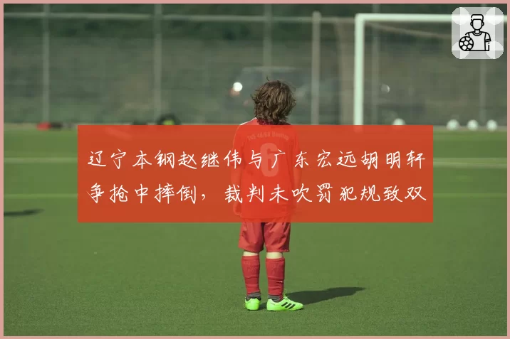 辽宁本钢赵继伟与广东宏远胡明轩争抢中摔倒，裁判未吹罚犯规致双方教练席争执