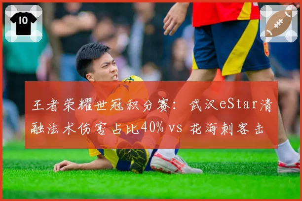 王者荣耀世冠积分赛：武汉eStar清融法术伤害占比40% vs 花海刺客击杀效率