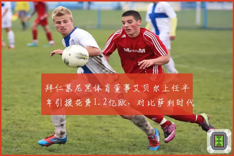 拜仁慕尼黑体育董事艾贝尔上任半年引援花费1.2亿欧,对比萨利时代同窗口效率低两成