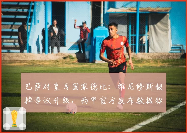 巴萨对皇马国家德比：维尼修斯假摔争议升级，西甲官方发布数据称其被犯规率第一