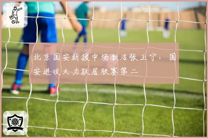 北京国安新援中场激活张玉宁，国安进攻火力跃居联赛第二