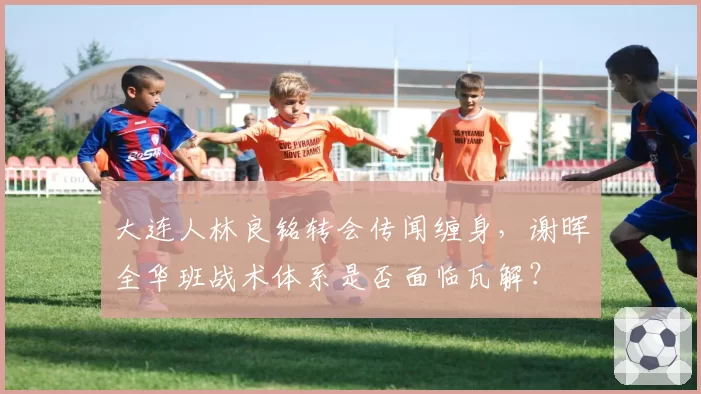 大连人林良铭转会传闻缠身，谢晖全华班战术体系是否面临瓦解？